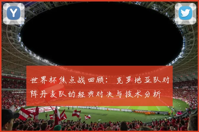 世界杯焦点战回顾：克罗地亚队对阵丹麦队的经典对决与技术分析