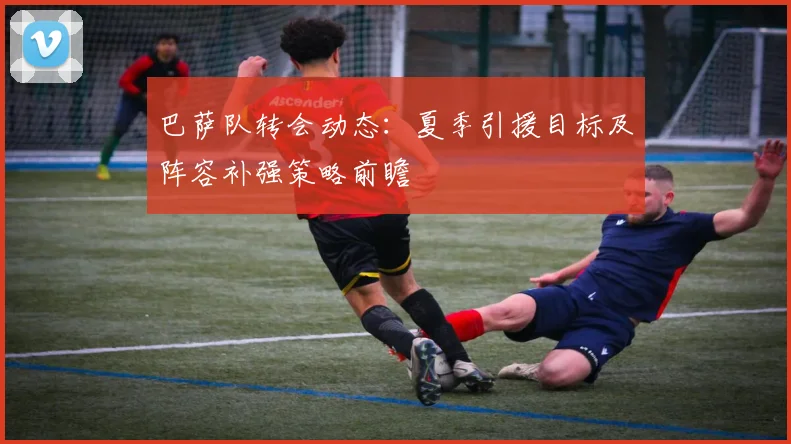 巴萨队转会动态：夏季引援目标及阵容补强策略前瞻