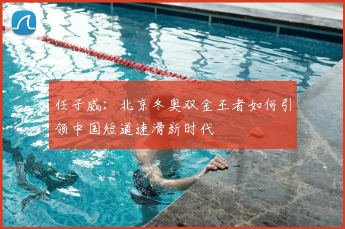 任子威：北京冬奥双金王者如何引领中国短道速滑新时代