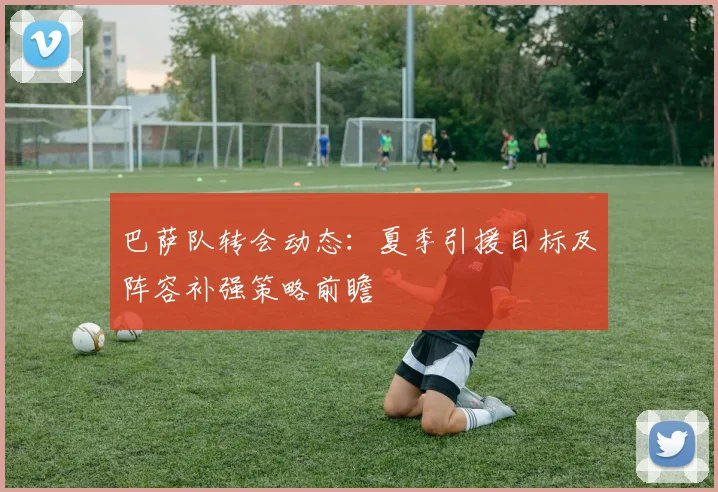 巴萨队转会动态：夏季引援目标及阵容补强策略前瞻