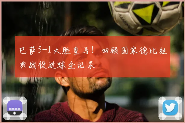巴萨5-1大胜皇马！回顾国家德比经典战役进球全记录