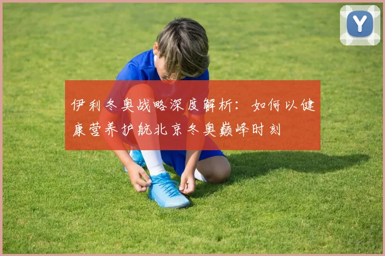伊利冬奥战略深度解析：如何以健康营养护航北京冬奥巅峰时刻