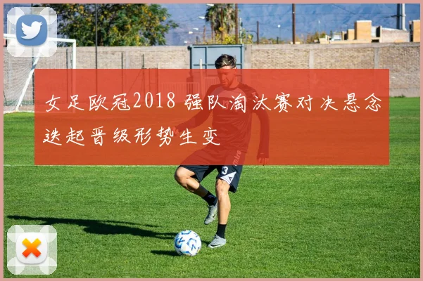 女足欧冠2018 强队淘汰赛对决悬念迭起晋级形势生变
