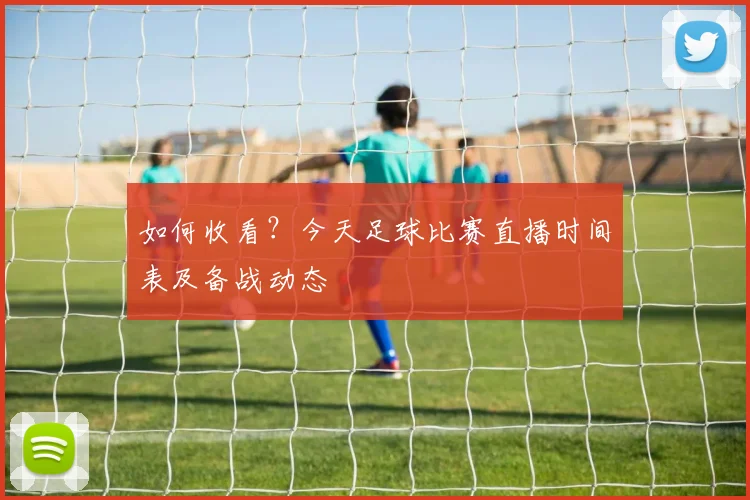 如何收看？今天足球比赛直播时间表及备战动态