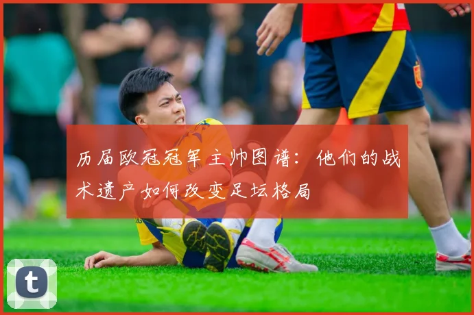 历届欧冠冠军主帅图谱：他们的战术遗产如何改变足坛格局