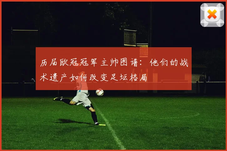 历届欧冠冠军主帅图谱：他们的战术遗产如何改变足坛格局